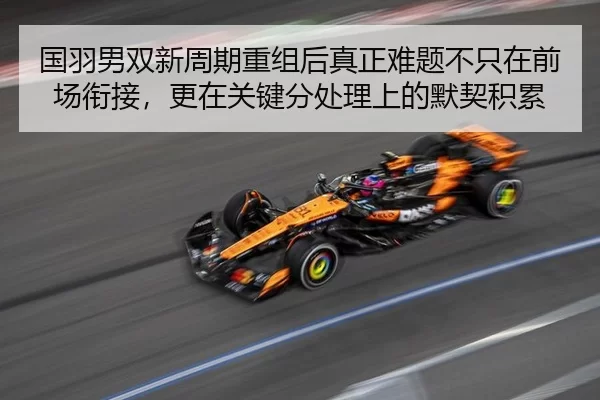 国羽男双新周期重组后真正难题不只在前场衔接，更在关键分处理上的默契积累