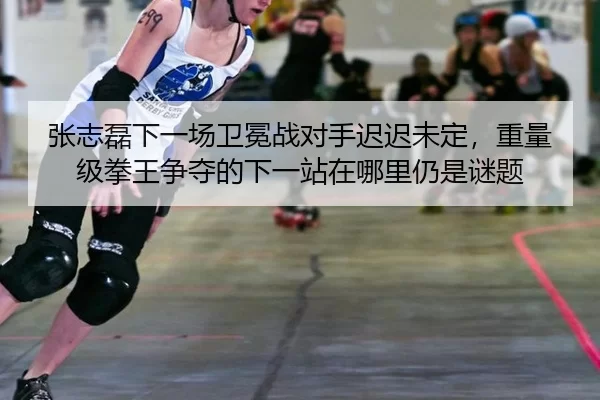 张志磊下一场卫冕战对手迟迟未定，重量级拳王争夺的下一站在哪里仍是谜题